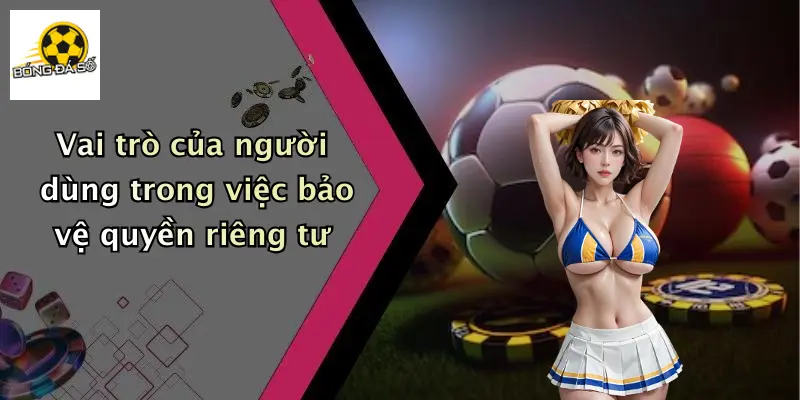 Vai trò của người dùng trong việc bảo vệ quyền riêng tư